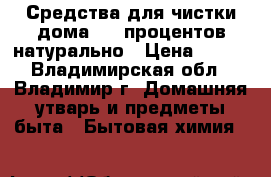 Средства для чистки дома-100 процентов натурально › Цена ­ 100 - Владимирская обл., Владимир г. Домашняя утварь и предметы быта » Бытовая химия   